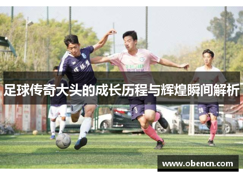 足球传奇大头的成长历程与辉煌瞬间解析