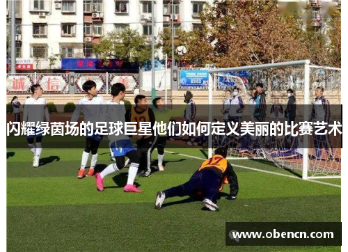 闪耀绿茵场的足球巨星他们如何定义美丽的比赛艺术