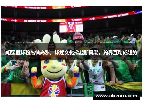明星篮球粉热情高涨，球迷文化掀起新风潮，跨界互动成趋势