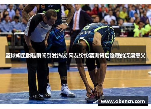 篮球明星脱鞋瞬间引发热议 网友纷纷猜测背后隐藏的深层意义